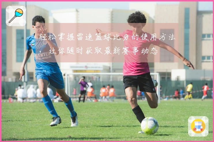 轻松掌握雷速篮球比分的使用方法，让你随时获取最新赛事动态