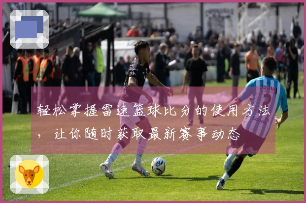 轻松掌握雷速篮球比分的使用方法，让你随时获取最新赛事动态