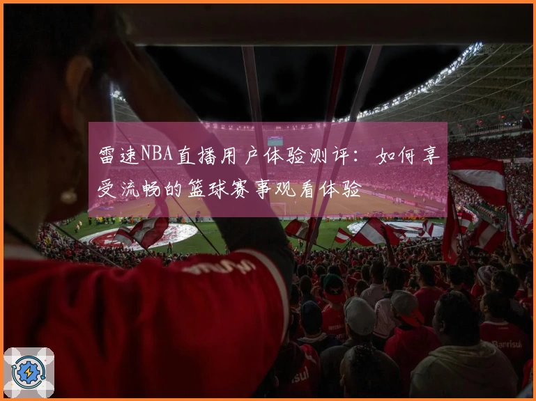 雷速NBA直播用户体验测评：如何享受流畅的篮球赛事观看体验